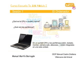Curso Escuela Tic 2. 0. M ódulo I

 Sesión 1                                         El Ordenador


 ¿Qué es la CPU o unidad Central?


  ¿Qué son los periféricos?




                         En un portátil CPU y los periféricos (ratón, teclado,
                         monitor, cámara web, altavoces...) están integrados
                         en una sola unidad.



                                                 CEIP Manuel Castro Orellana
 Manuel Martín Barragán                              Villanueva del Ariscal
 