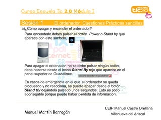 Curso Escuela Tic 2. 0. M ódulo I

Sesión 1          El ordenador. Cuestiones Prácticas sencillas
a)¿Cómo apagar y encender el ordenador?
 Para encenderlo debes pulsar el botón Power o Stand by que
 aparece con este símbolo.




 Para apagar el ordenador, no se debe pulsar ningún botón,
 debe hacerse desde el icono Stand By rojo que aparece en el
 panel superior de Guadalinex.

 En casos de emergencia en el que el ordenador se queda
 bloqueado y no reacciona, se puede apagar desde el botón
 Stand By dejándolo pulsado unos segundos. Esto es poco
 aconsejable porque puede haber pérdida de información.


                                                CEIP Manuel Castro Orellana
 Manuel Martín Barragán                            Villanueva del Ariscal
 