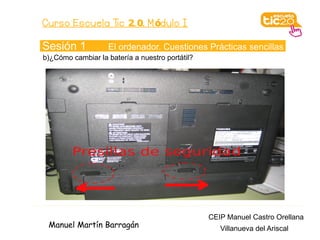 Curso Escuela Tic 2. 0. M ódulo I

Sesión 1            El ordenador. Cuestiones Prácticas sencillas
b)¿Cómo cambiar la batería a nuestro portátil?




                                                 CEIP Manuel Castro Orellana
 Manuel Martín Barragán                             Villanueva del Ariscal
 
