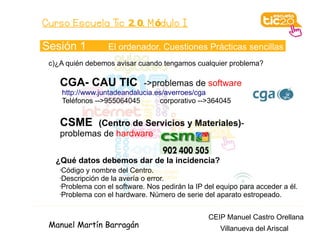 Curso Escuela Tic 2. 0. M ódulo I

Sesión 1             El ordenador. Cuestiones Prácticas sencillas
 c)¿A quién debemos avisar cuando tengamos cualquier problema?

    CGA- CAU TIC                ->problemas de software
        http://www.juntadeandalucia.es/averroes/cga
        Teléfonos -->955064045       corporativo -->364045


    CSME    (Centro de Servicios y Materiales)-
    problemas de hardware


   ¿Qué datos debemos dar de la incidencia?
    •Código y nombre del Centro.
    •Descripción de la avería o error.

    •Problema con el software. Nos pedirán la IP del equipo para acceder a él.

    •Problema con el hardware. Número de serie del aparato estropeado.




                                                   CEIP Manuel Castro Orellana
 Manuel Martín Barragán                               Villanueva del Ariscal
 