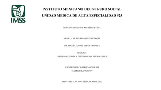 INSTITUTO MEXICANO DEL SEGURO SOCIAL
UNIDAD MEDICA DE ALTA ESPECIALIDAD #25
DEPARTAMENTO DE ANESTESIOLOGÍA
MODULO DE NEUROANESTESIOLOGIA
DR. MIGUEL ANGEL LOPEZ OROPEZA
SESION 1:
“NEUROANATOMÍA Y EXPLORACION NEUROLOGICA”
JUAN DE DIOS CASTRO SANTOS R3A
MATRICULA 96202959
MONTERREY, NUEVO LEÓN, 04/ABRIL/2022
 