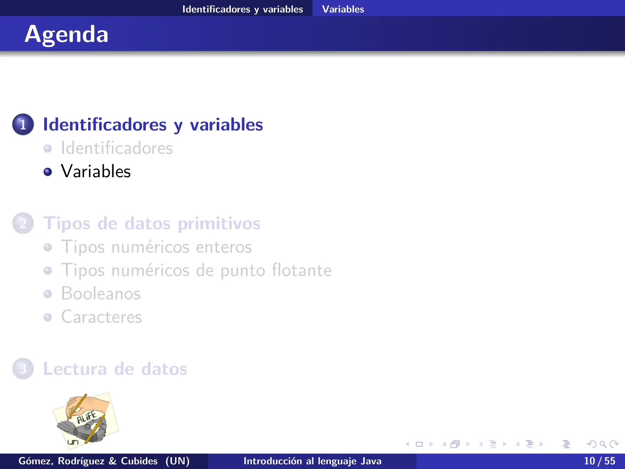 .
.
.
.
.
.
.
.
.
.
.
.
.
.
.
.
.
.
.
.
.
.
.
.
.
.
.
.
.
.
.
.
.
.
.
.
.
.
.
.
Identificadores y variables Variables
Agenda
1 Identificadores y variables
Identificadores
Variables
2 Tipos de datos primitivos
Tipos numéricos enteros
Tipos numéricos de punto flotante
Booleanos
Caracteres
3 Lectura de datos
Gómez, Rodríguez & Cubides (UN) Introducción al lenguaje Java 10 / 55
 