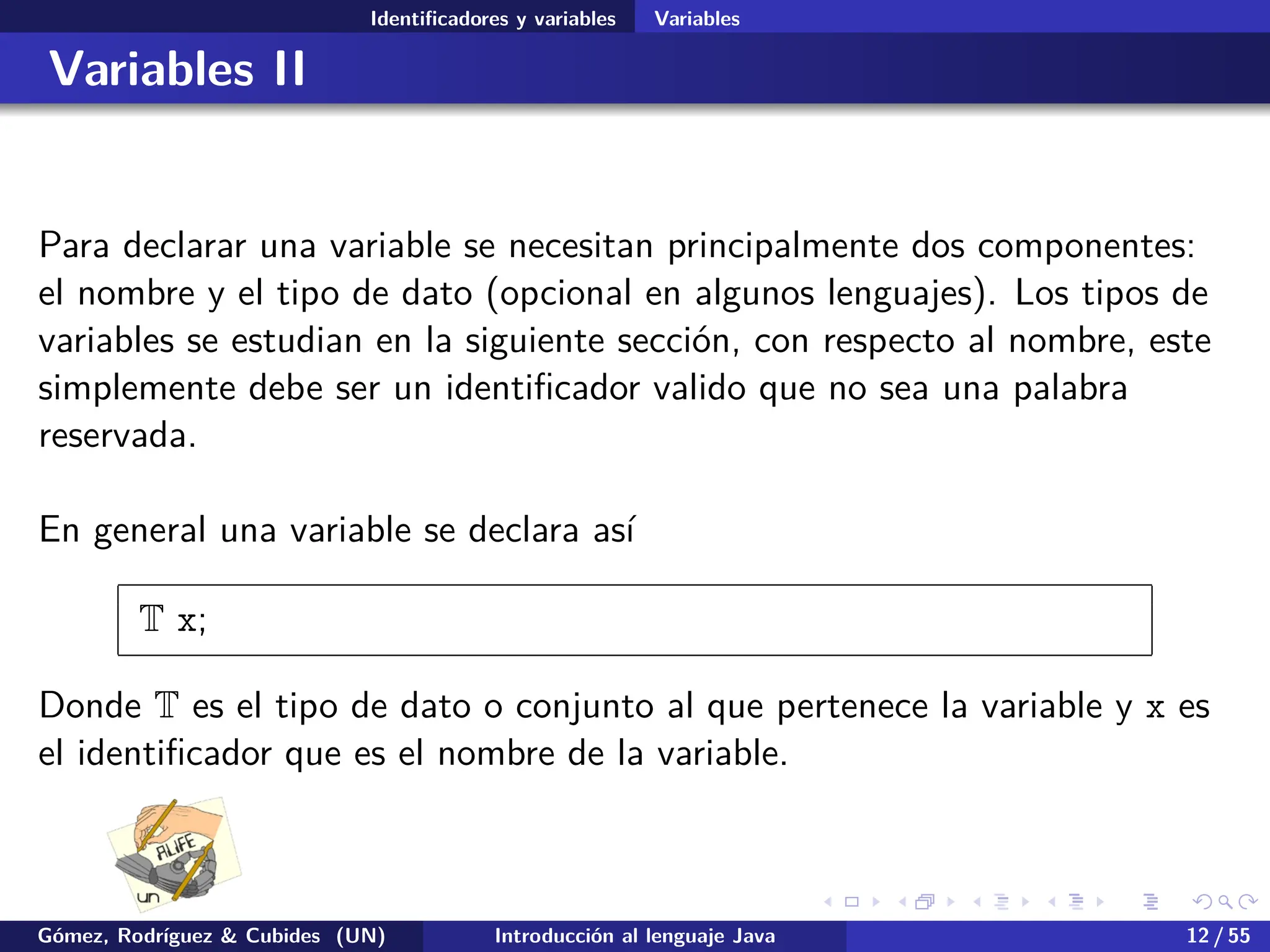 .
.
.
.
.
.
.
.
.
.
.
.
.
.
.
.
.
.
.
.
.
.
.
.
.
.
.
.
.
.
.
.
.
.
.
.
.
.
.
.
Identificadores y variables Variables
Variables II
Para declarar una variable se necesitan principalmente dos componentes:
el nombre y el tipo de dato (opcional en algunos lenguajes). Los tipos de
variables se estudian en la siguiente sección, con respecto al nombre, este
simplemente debe ser un identificador valido que no sea una palabra
reservada.
En general una variable se declara así
T x;
Donde T es el tipo de dato o conjunto al que pertenece la variable y x es
el identificador que es el nombre de la variable.
Gómez, Rodríguez & Cubides (UN) Introducción al lenguaje Java 12 / 55
 