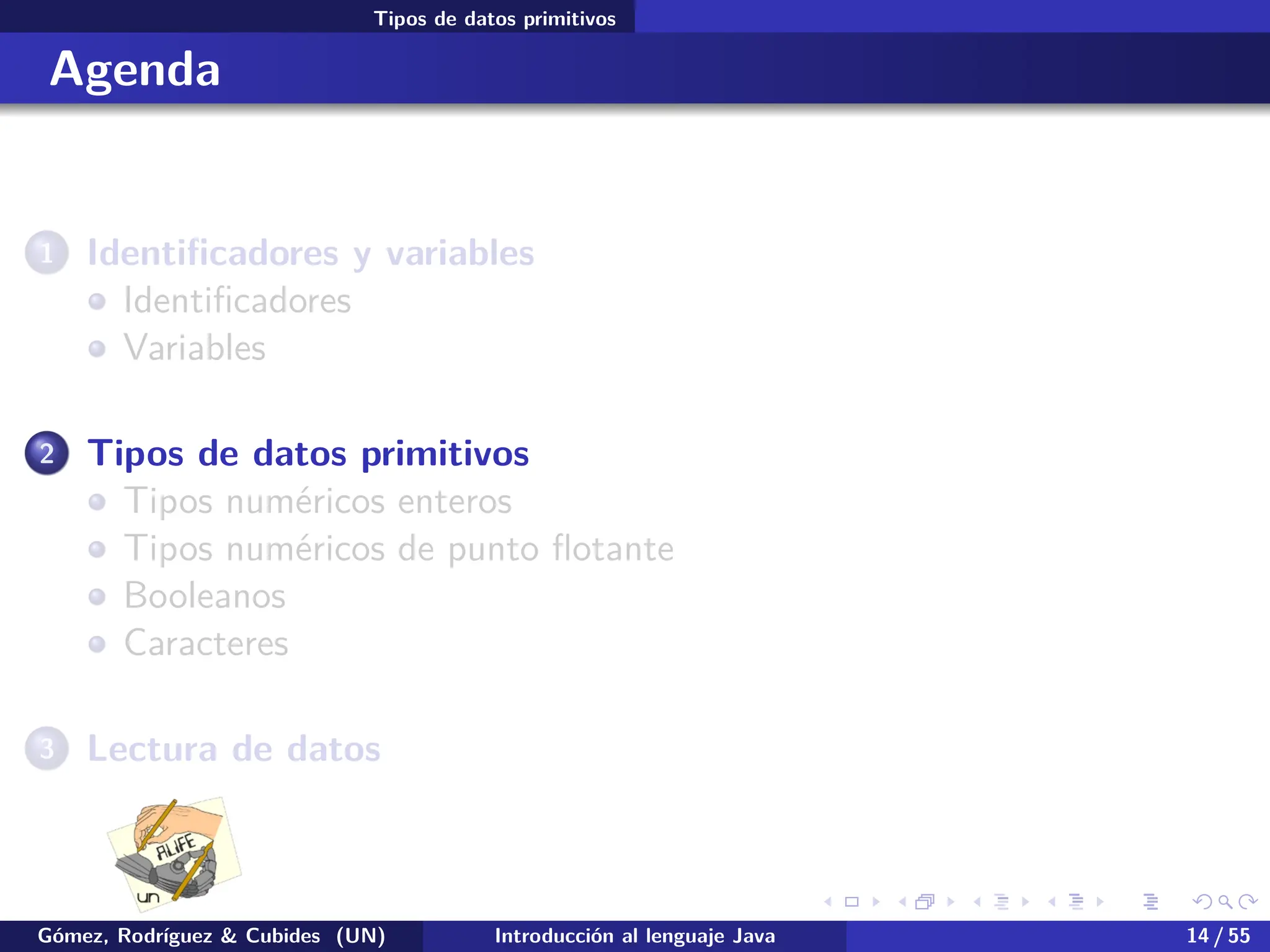 .
.
.
.
.
.
.
.
.
.
.
.
.
.
.
.
.
.
.
.
.
.
.
.
.
.
.
.
.
.
.
.
.
.
.
.
.
.
.
.
Tipos de datos primitivos
Agenda
1 Identificadores y variables
Identificadores
Variables
2 Tipos de datos primitivos
Tipos numéricos enteros
Tipos numéricos de punto flotante
Booleanos
Caracteres
3 Lectura de datos
Gómez, Rodríguez & Cubides (UN) Introducción al lenguaje Java 14 / 55
 