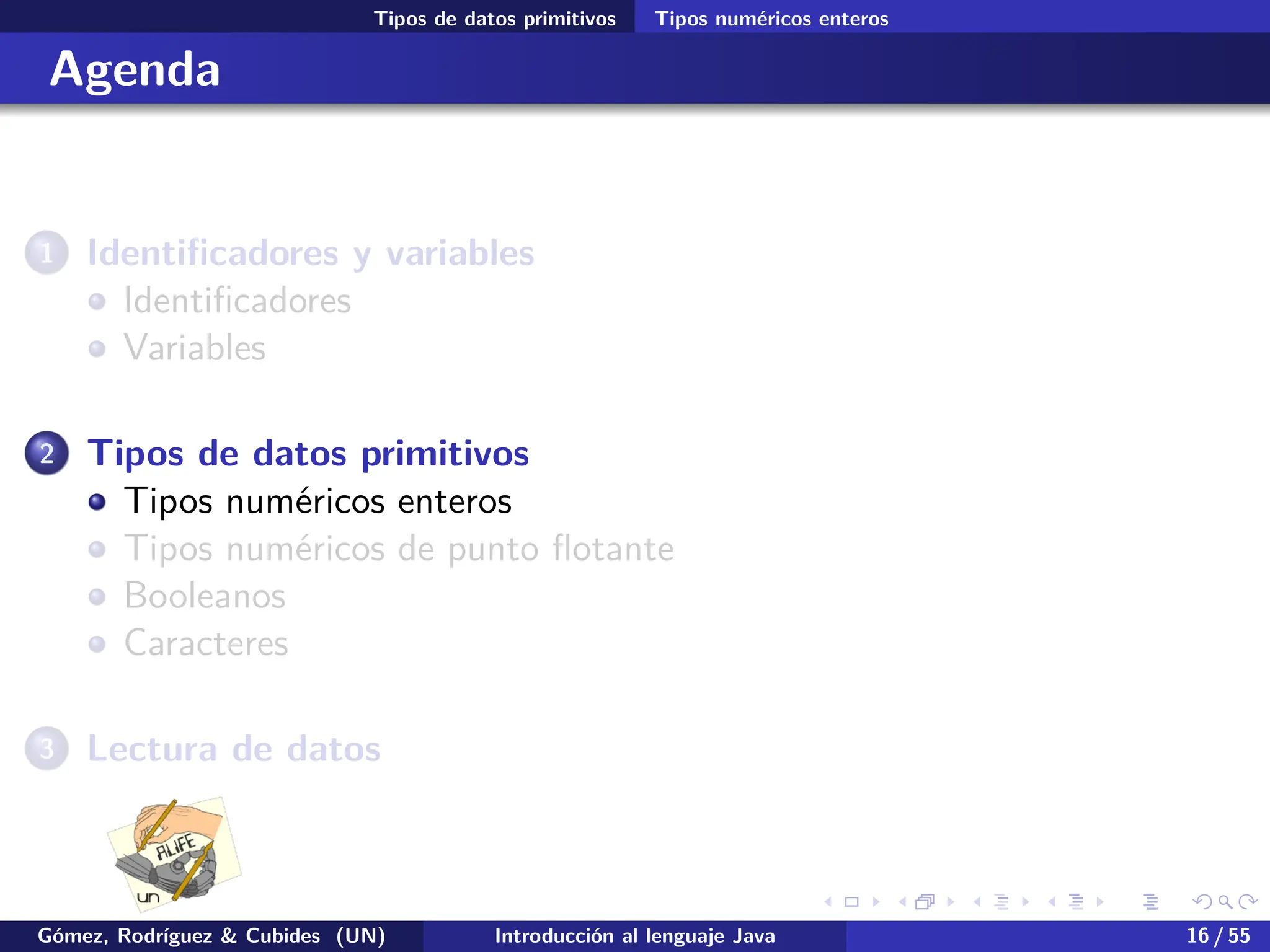 .
.
.
.
.
.
.
.
.
.
.
.
.
.
.
.
.
.
.
.
.
.
.
.
.
.
.
.
.
.
.
.
.
.
.
.
.
.
.
.
Tipos de datos primitivos Tipos numéricos enteros
Agenda
1 Identificadores y variables
Identificadores
Variables
2 Tipos de datos primitivos
Tipos numéricos enteros
Tipos numéricos de punto flotante
Booleanos
Caracteres
3 Lectura de datos
Gómez, Rodríguez & Cubides (UN) Introducción al lenguaje Java 16 / 55
 