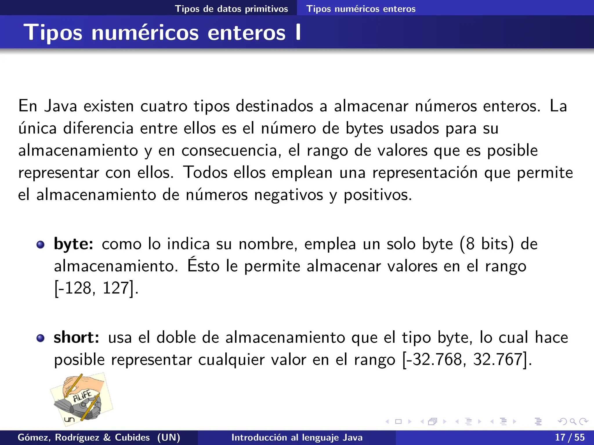 .
.
.
.
.
.
.
.
.
.
.
.
.
.
.
.
.
.
.
.
.
.
.
.
.
.
.
.
.
.
.
.
.
.
.
.
.
.
.
.
Tipos de datos primitivos Tipos numéricos enteros
Tipos numéricos enteros I
En Java existen cuatro tipos destinados a almacenar números enteros. La
única diferencia entre ellos es el número de bytes usados para su
almacenamiento y en consecuencia, el rango de valores que es posible
representar con ellos. Todos ellos emplean una representación que permite
el almacenamiento de números negativos y positivos.
byte: como lo indica su nombre, emplea un solo byte (8 bits) de
almacenamiento. Ésto le permite almacenar valores en el rango
[-128, 127].
short: usa el doble de almacenamiento que el tipo byte, lo cual hace
posible representar cualquier valor en el rango [-32.768, 32.767].
Gómez, Rodríguez & Cubides (UN) Introducción al lenguaje Java 17 / 55
 