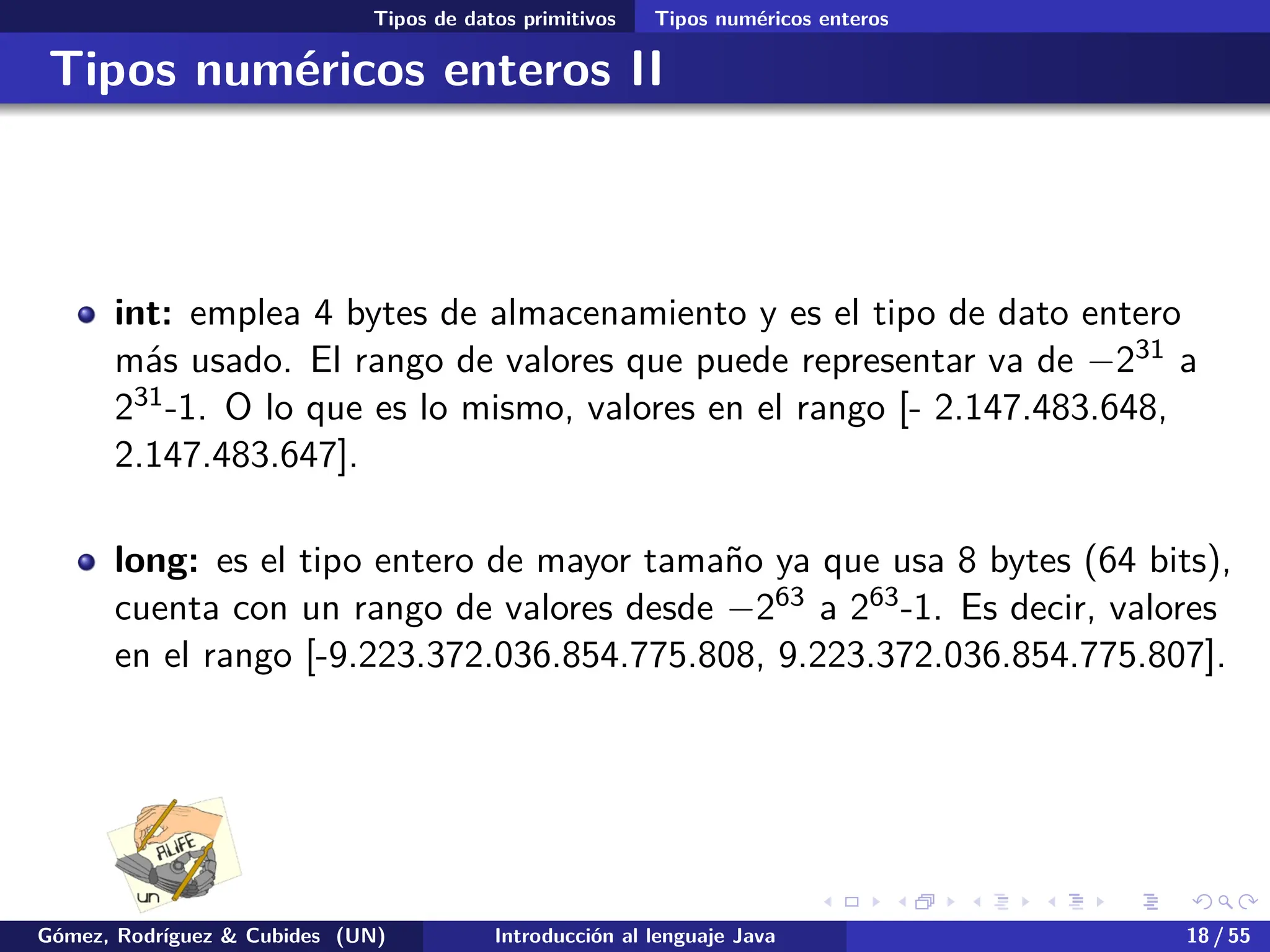 .
.
.
.
.
.
.
.
.
.
.
.
.
.
.
.
.
.
.
.
.
.
.
.
.
.
.
.
.
.
.
.
.
.
.
.
.
.
.
.
Tipos de datos primitivos Tipos numéricos enteros
Tipos numéricos enteros II
int: emplea 4 bytes de almacenamiento y es el tipo de dato entero
más usado. El rango de valores que puede representar va de −231 a
231-1. O lo que es lo mismo, valores en el rango [- 2.147.483.648,
2.147.483.647].
long: es el tipo entero de mayor tamaño ya que usa 8 bytes (64 bits),
cuenta con un rango de valores desde −263 a 263-1. Es decir, valores
en el rango [-9.223.372.036.854.775.808, 9.223.372.036.854.775.807].
Gómez, Rodríguez & Cubides (UN) Introducción al lenguaje Java 18 / 55
 
