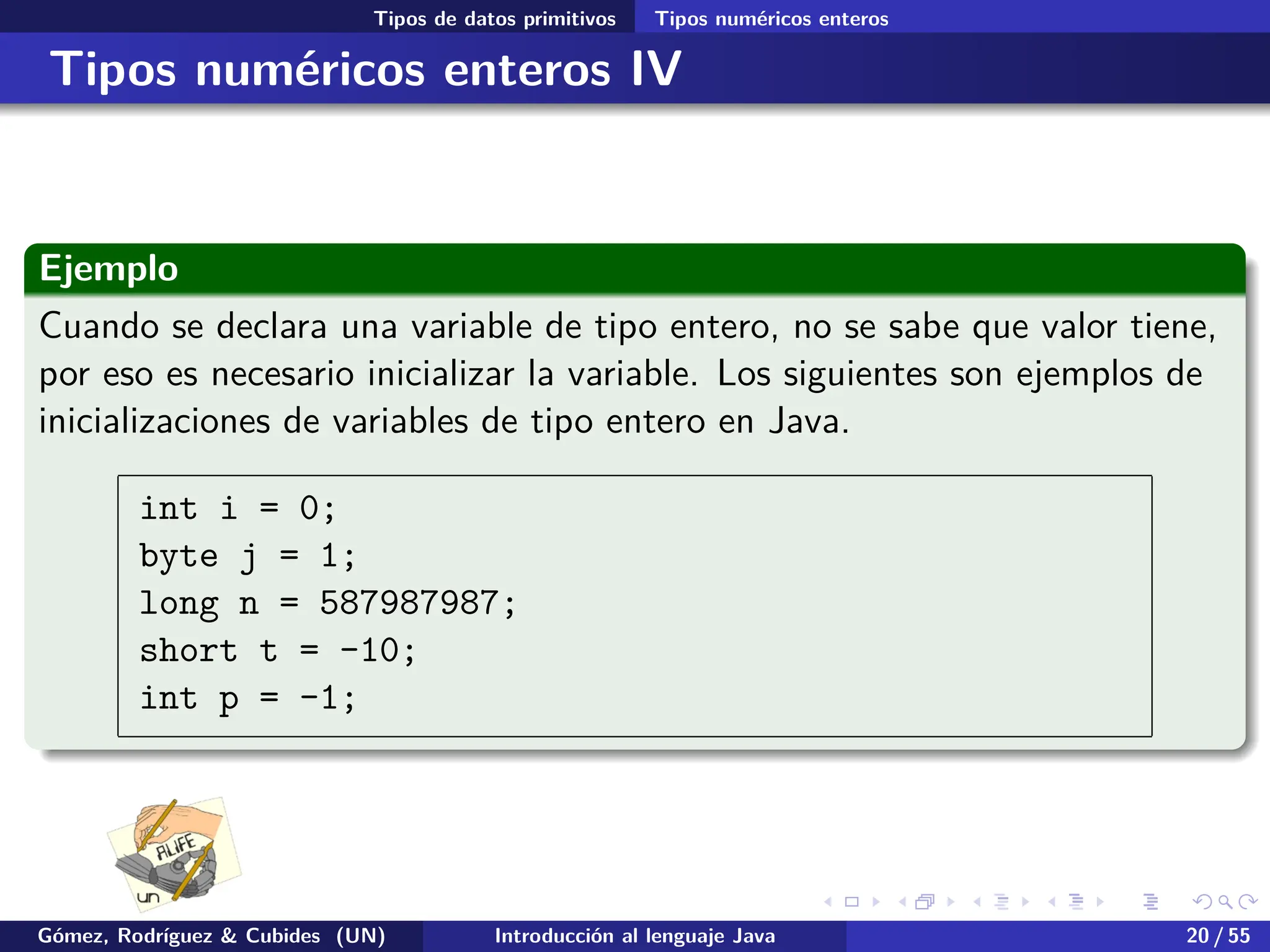 .
.
.
.
.
.
.
.
.
.
.
.
.
.
.
.
.
.
.
.
.
.
.
.
.
.
.
.
.
.
.
.
.
.
.
.
.
.
.
.
Tipos de datos primitivos Tipos numéricos enteros
Tipos numéricos enteros IV
Ejemplo
Cuando se declara una variable de tipo entero, no se sabe que valor tiene,
por eso es necesario inicializar la variable. Los siguientes son ejemplos de
inicializaciones de variables de tipo entero en Java.
int i = 0;
byte j = 1;
long n = 587987987;
short t = -10;
int p = -1;
Gómez, Rodríguez & Cubides (UN) Introducción al lenguaje Java 20 / 55
 