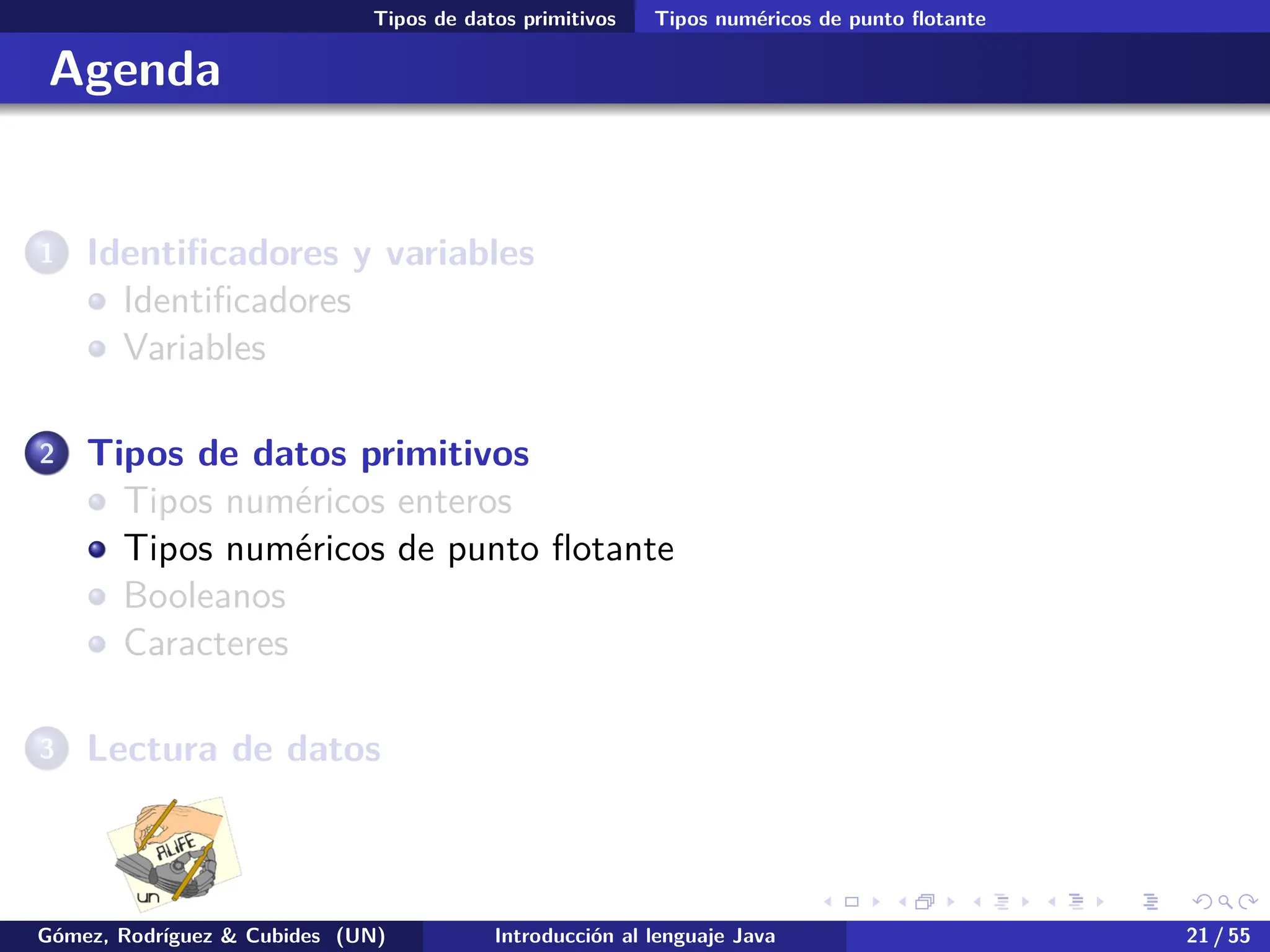 .
.
.
.
.
.
.
.
.
.
.
.
.
.
.
.
.
.
.
.
.
.
.
.
.
.
.
.
.
.
.
.
.
.
.
.
.
.
.
.
Tipos de datos primitivos Tipos numéricos de punto flotante
Agenda
1 Identificadores y variables
Identificadores
Variables
2 Tipos de datos primitivos
Tipos numéricos enteros
Tipos numéricos de punto flotante
Booleanos
Caracteres
3 Lectura de datos
Gómez, Rodríguez & Cubides (UN) Introducción al lenguaje Java 21 / 55
 