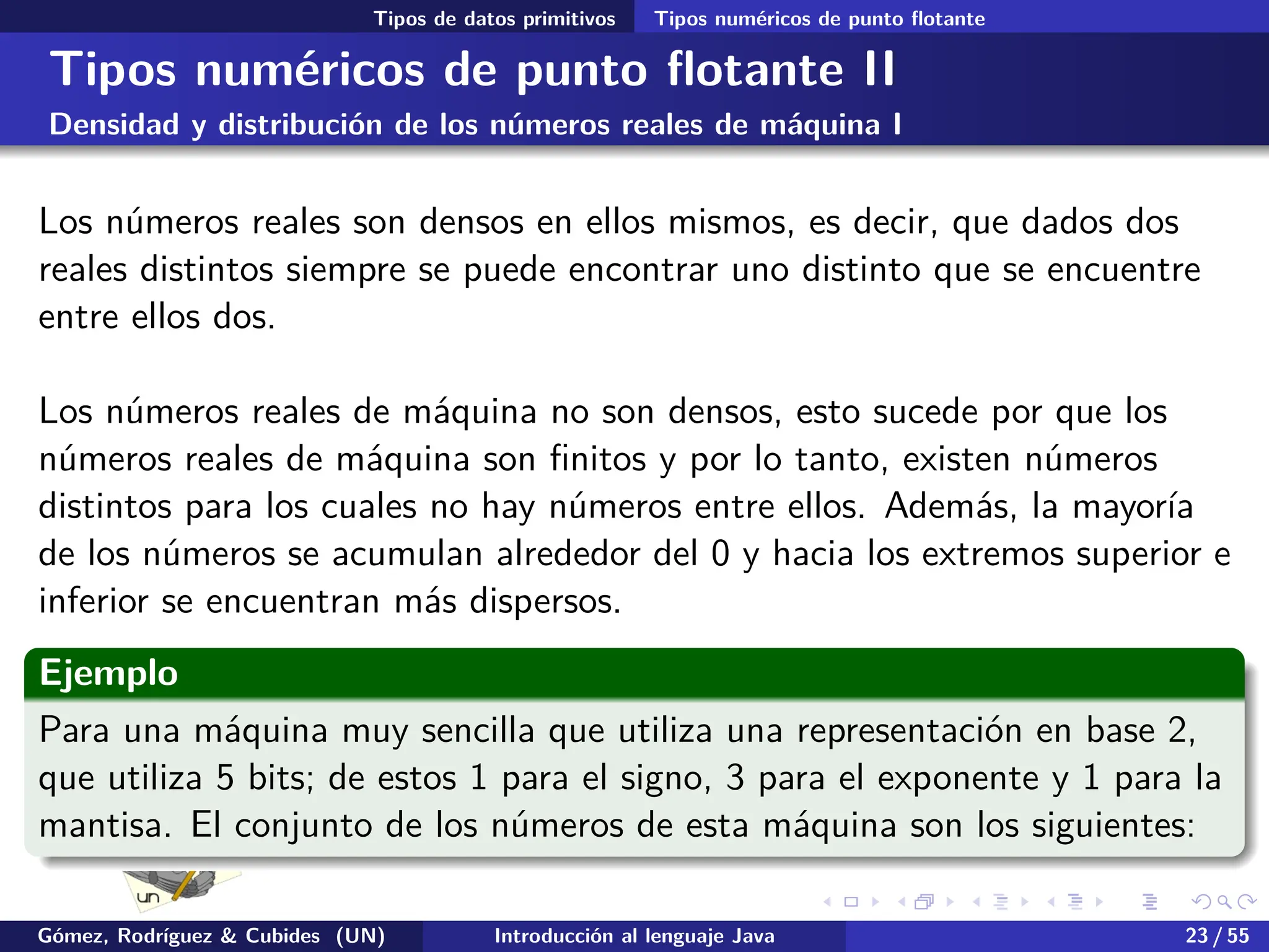 .
.
.
.
.
.
.
.
.
.
.
.
.
.
.
.
.
.
.
.
.
.
.
.
.
.
.
.
.
.
.
.
.
.
.
.
.
.
.
.
Tipos de datos primitivos Tipos numéricos de punto flotante
Tipos numéricos de punto flotante II
Densidad y distribución de los números reales de máquina I
Los números reales son densos en ellos mismos, es decir, que dados dos
reales distintos siempre se puede encontrar uno distinto que se encuentre
entre ellos dos.
Los números reales de máquina no son densos, esto sucede por que los
números reales de máquina son finitos y por lo tanto, existen números
distintos para los cuales no hay números entre ellos. Además, la mayoría
de los números se acumulan alrededor del 0 y hacia los extremos superior e
inferior se encuentran más dispersos.
Ejemplo
Para una máquina muy sencilla que utiliza una representación en base 2,
que utiliza 5 bits; de estos 1 para el signo, 3 para el exponente y 1 para la
mantisa. El conjunto de los números de esta máquina son los siguientes:
Gómez, Rodríguez & Cubides (UN) Introducción al lenguaje Java 23 / 55
 