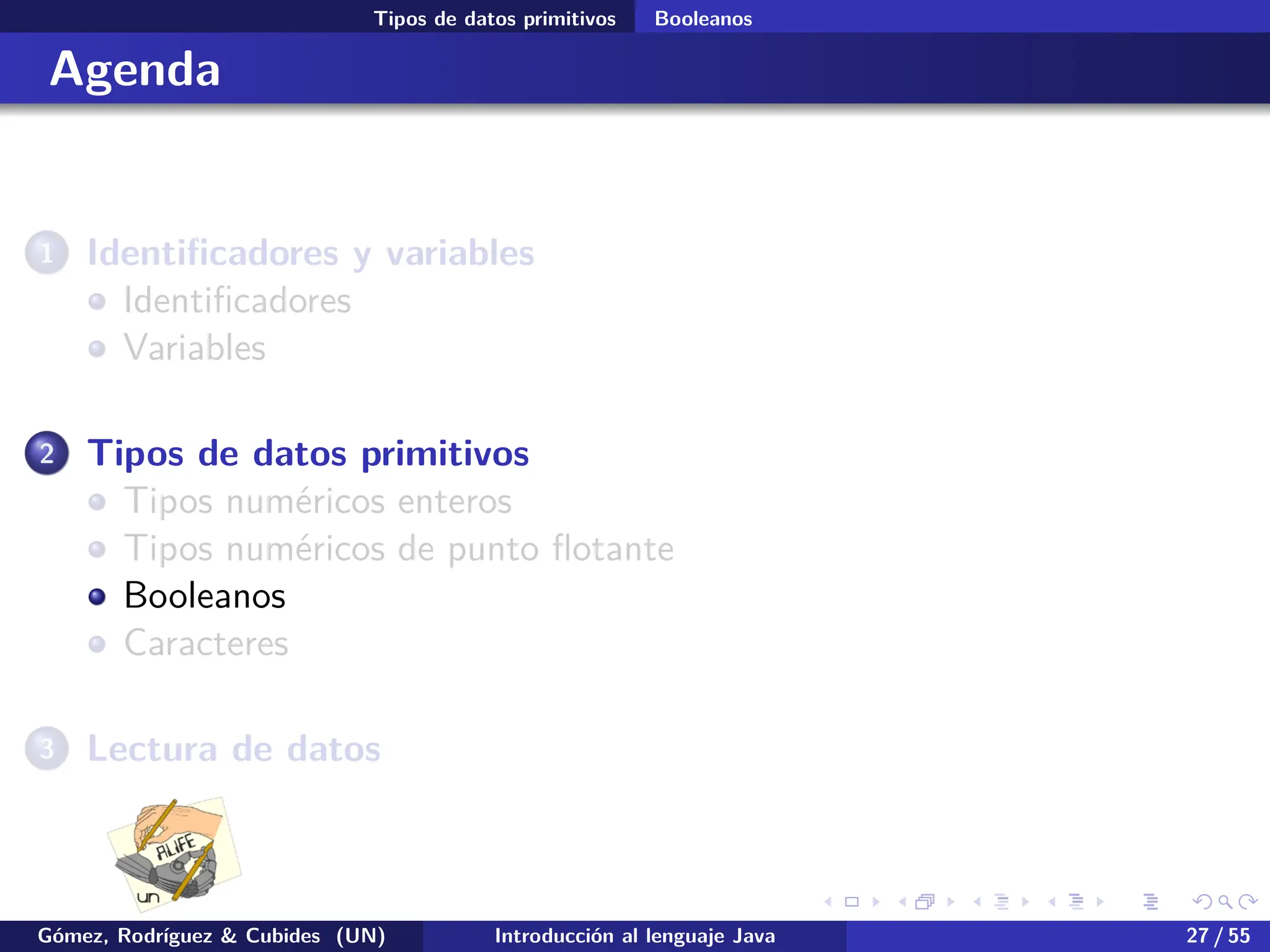 .
.
.
.
.
.
.
.
.
.
.
.
.
.
.
.
.
.
.
.
.
.
.
.
.
.
.
.
.
.
.
.
.
.
.
.
.
.
.
.
Tipos de datos primitivos Booleanos
Agenda
1 Identificadores y variables
Identificadores
Variables
2 Tipos de datos primitivos
Tipos numéricos enteros
Tipos numéricos de punto flotante
Booleanos
Caracteres
3 Lectura de datos
Gómez, Rodríguez & Cubides (UN) Introducción al lenguaje Java 27 / 55
 