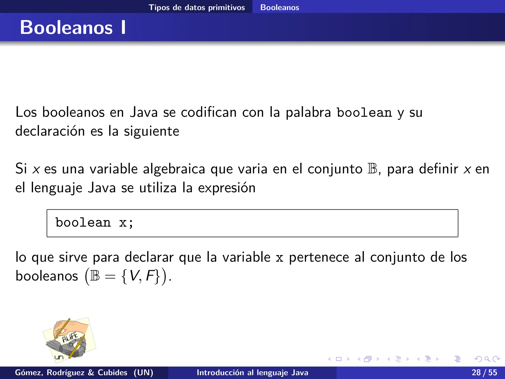 .
.
.
.
.
.
.
.
.
.
.
.
.
.
.
.
.
.
.
.
.
.
.
.
.
.
.
.
.
.
.
.
.
.
.
.
.
.
.
.
Tipos de datos primitivos Booleanos
Booleanos I
Los booleanos en Java se codifican con la palabra boolean y su
declaración es la siguiente
Si x es una variable algebraica que varia en el conjunto B, para definir x en
el lenguaje Java se utiliza la expresión
boolean x;
lo que sirve para declarar que la variable x pertenece al conjunto de los
booleanos
(
B = {V, F}
)
.
Gómez, Rodríguez & Cubides (UN) Introducción al lenguaje Java 28 / 55
 