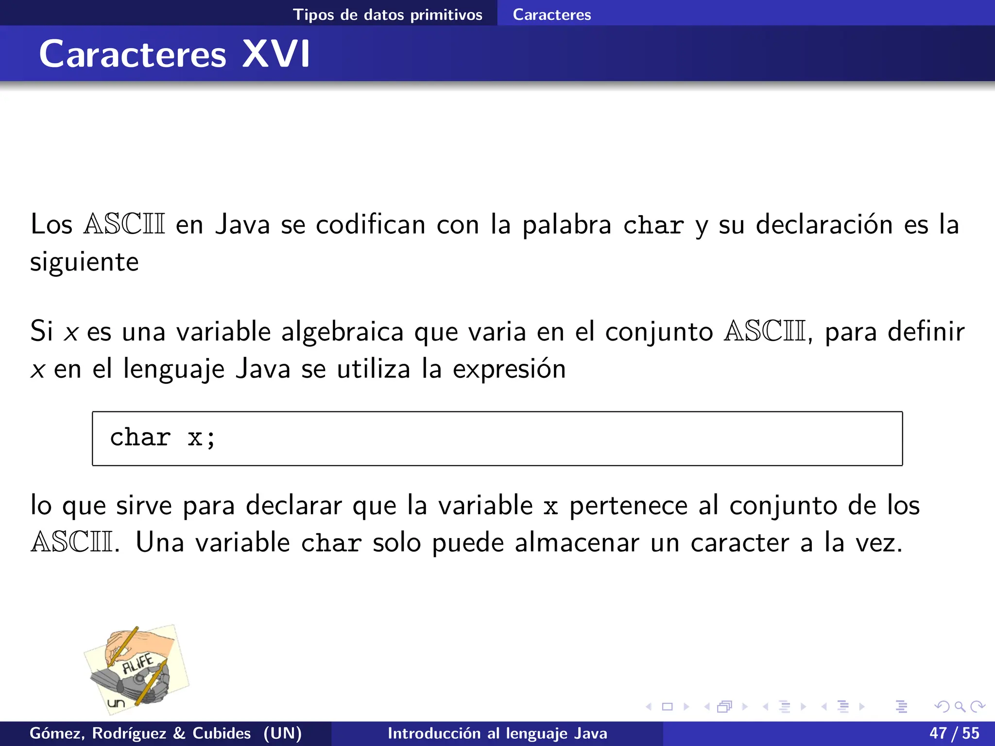 .
.
.
.
.
.
.
.
.
.
.
.
.
.
.
.
.
.
.
.
.
.
.
.
.
.
.
.
.
.
.
.
.
.
.
.
.
.
.
.
Tipos de datos primitivos Caracteres
Caracteres XVI
Los ASCII en Java se codifican con la palabra char y su declaración es la
siguiente
Si x es una variable algebraica que varia en el conjunto ASCII, para definir
x en el lenguaje Java se utiliza la expresión
char x;
lo que sirve para declarar que la variable x pertenece al conjunto de los
ASCII. Una variable char solo puede almacenar un caracter a la vez.
Gómez, Rodríguez & Cubides (UN) Introducción al lenguaje Java 47 / 55
 