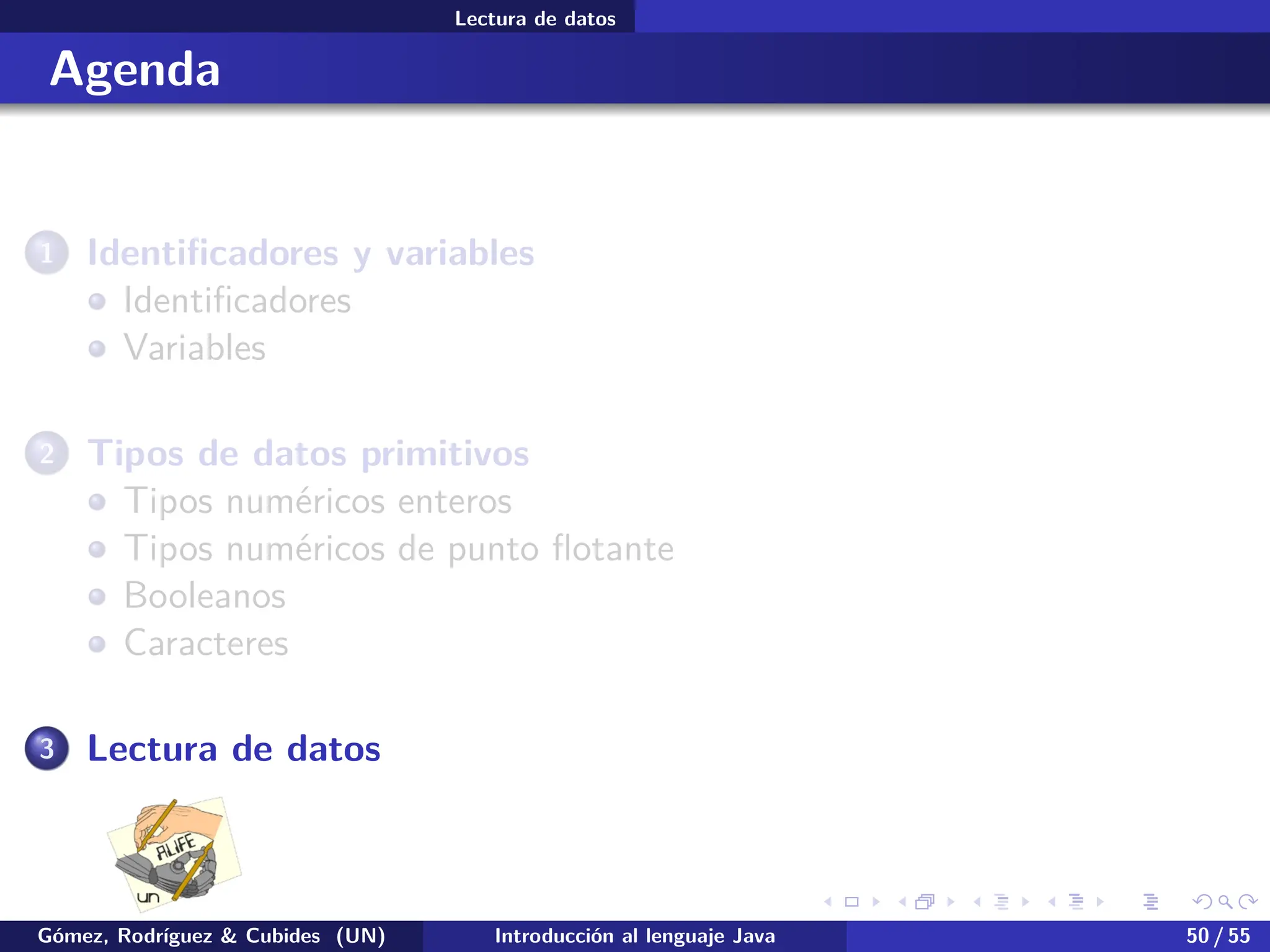 .
.
.
.
.
.
.
.
.
.
.
.
.
.
.
.
.
.
.
.
.
.
.
.
.
.
.
.
.
.
.
.
.
.
.
.
.
.
.
.
Lectura de datos
Agenda
1 Identificadores y variables
Identificadores
Variables
2 Tipos de datos primitivos
Tipos numéricos enteros
Tipos numéricos de punto flotante
Booleanos
Caracteres
3 Lectura de datos
Gómez, Rodríguez & Cubides (UN) Introducción al lenguaje Java 50 / 55
 