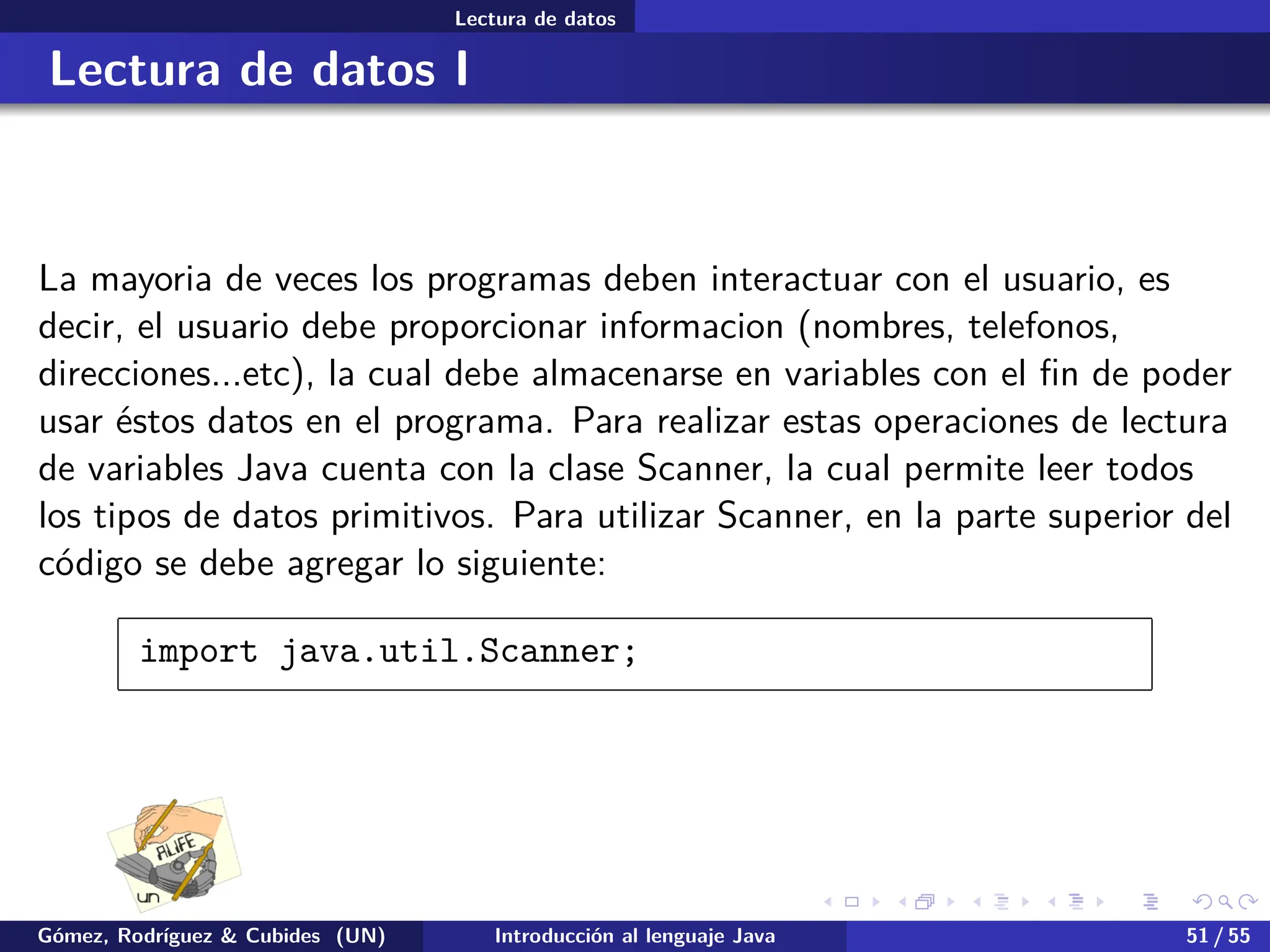 .
.
.
.
.
.
.
.
.
.
.
.
.
.
.
.
.
.
.
.
.
.
.
.
.
.
.
.
.
.
.
.
.
.
.
.
.
.
.
.
Lectura de datos
Lectura de datos I
La mayoria de veces los programas deben interactuar con el usuario, es
decir, el usuario debe proporcionar informacion (nombres, telefonos,
direcciones...etc), la cual debe almacenarse en variables con el fin de poder
usar éstos datos en el programa. Para realizar estas operaciones de lectura
de variables Java cuenta con la clase Scanner, la cual permite leer todos
los tipos de datos primitivos. Para utilizar Scanner, en la parte superior del
código se debe agregar lo siguiente:
import java.util.Scanner;
Gómez, Rodríguez & Cubides (UN) Introducción al lenguaje Java 51 / 55
 