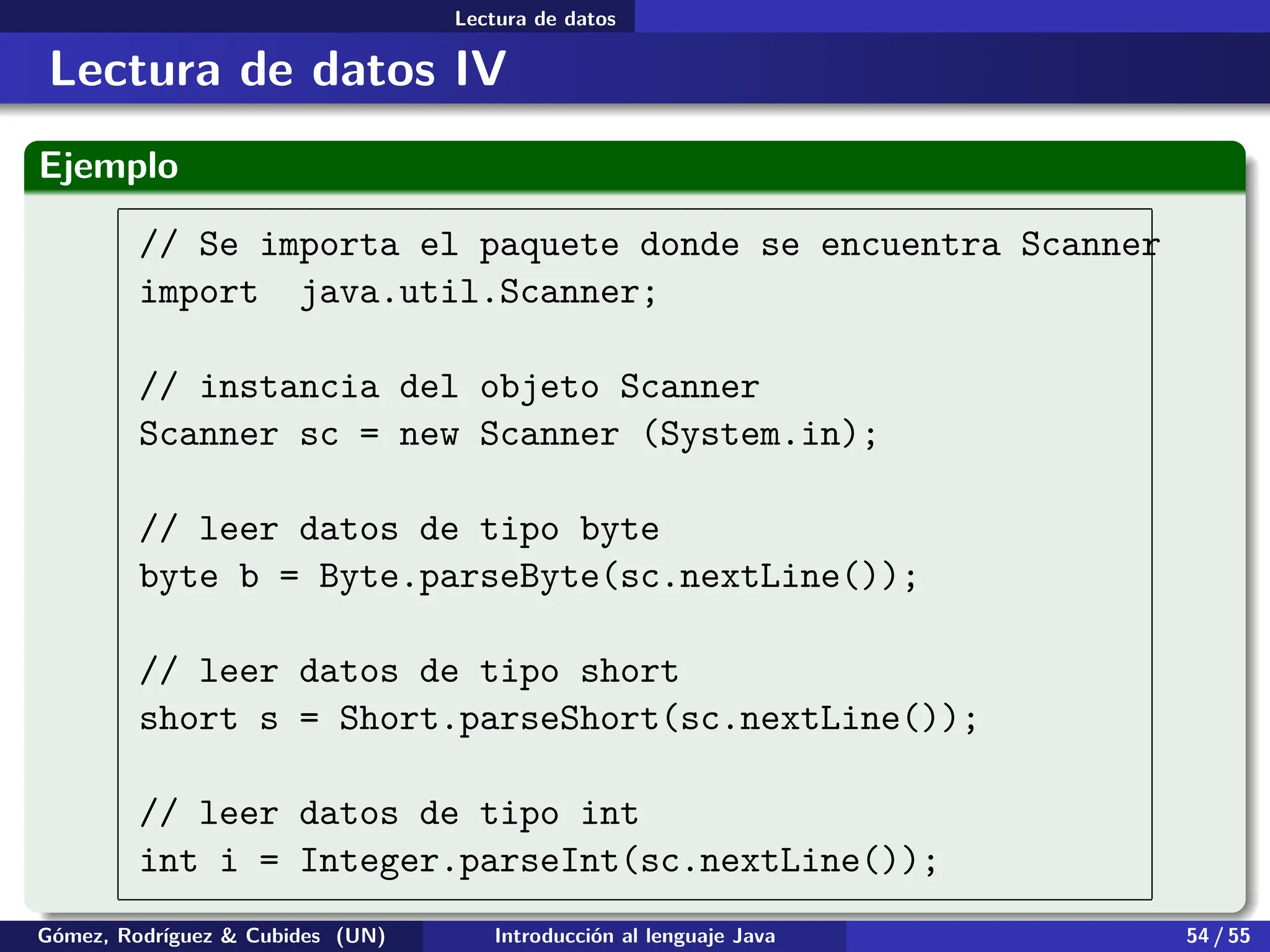 .
.
.
.
.
.
.
.
.
.
.
.
.
.
.
.
.
.
.
.
.
.
.
.
.
.
.
.
.
.
.
.
.
.
.
.
.
.
.
.
Lectura de datos
Lectura de datos IV
Ejemplo
// Se importa el paquete donde se encuentra Scanner
import java.util.Scanner;
// instancia del objeto Scanner
Scanner sc = new Scanner (System.in);
// leer datos de tipo byte
byte b = Byte.parseByte(sc.nextLine());
// leer datos de tipo short
short s = Short.parseShort(sc.nextLine());
// leer datos de tipo int
int i = Integer.parseInt(sc.nextLine());
Gómez, Rodríguez & Cubides (UN) Introducción al lenguaje Java 54 / 55
 