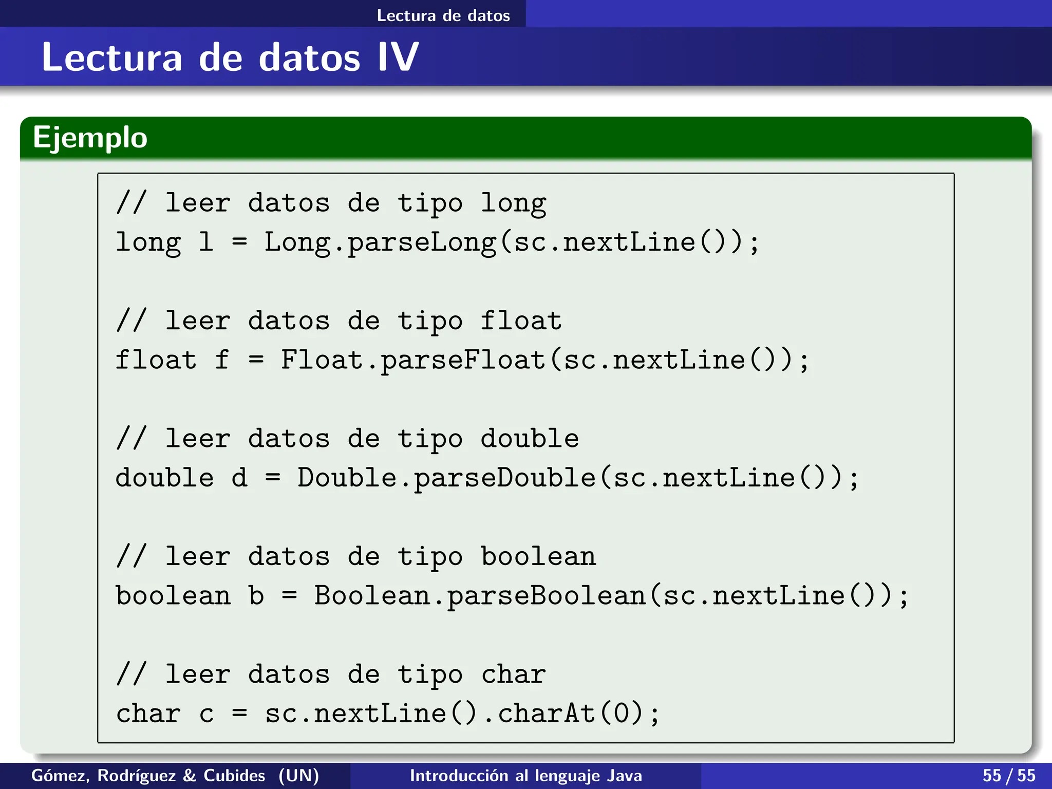 .
.
.
.
.
.
.
.
.
.
.
.
.
.
.
.
.
.
.
.
.
.
.
.
.
.
.
.
.
.
.
.
.
.
.
.
.
.
.
.
Lectura de datos
Lectura de datos IV
Ejemplo
// leer datos de tipo long
long l = Long.parseLong(sc.nextLine());
// leer datos de tipo float
float f = Float.parseFloat(sc.nextLine());
// leer datos de tipo double
double d = Double.parseDouble(sc.nextLine());
// leer datos de tipo boolean
boolean b = Boolean.parseBoolean(sc.nextLine());
// leer datos de tipo char
char c = sc.nextLine().charAt(0);
Gómez, Rodríguez & Cubides (UN) Introducción al lenguaje Java 55 / 55
 