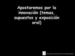 Apostaremos por la
  innovación (temas,
supuestos y exposición
         oral)




               Daniel Navarro Ardoy & Juan M. Fernández Rodríguez.
 