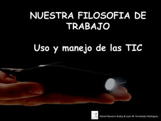 NUESTRA FILOSOFIA DE
      TRABAJO

Uso y manejo de las TIC




             Daniel Navarro Ardoy & Juan M. Fernández Rodríguez.
 