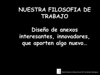 NUESTRA FILOSOFIA DE
      TRABAJO

     Diseño de anexos
interesantes, innovadores,
 que aporten algo nuevo…



               Daniel Navarro Ardoy & Juan M. Fernández Rodríguez.
 