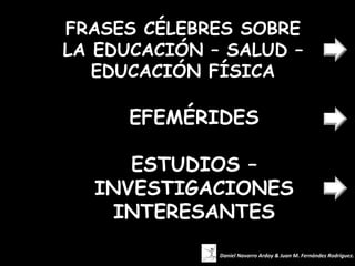 FRASES CÉLEBRES SOBRE
LA EDUCACIÓN – SALUD –
   EDUCACIÓN FÍSICA

      EFEMÉRIDES

     ESTUDIOS –
  INVESTIGACIONES
    INTERESANTES
              Daniel Navarro Ardoy & Juan M. Fernández Rodríguez.
 