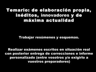 Temario: de elaboración propia,
   inéditos, innovadores y de
      máxima actualidad


       Trabajar resúmenes y esquemas.


 Realizar exámenes escritos en situación real
con posterior entrega de correcciones e informe
  personalizado (entre vosotros y/o exigirlo a
            vuestros preparadores)
 