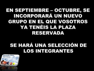 EN SEPTIEMBRE – OCTUBRE, SE
  INCORPORARÁ UN NUEVO
 GRUPO EN EL QUE VOSOTROS
     YA TENÉIS LA PLAZA
         RESERVADA

 SE HARÁ UNA SELECCIÓN DE
     LOS INTEGRANTES
 