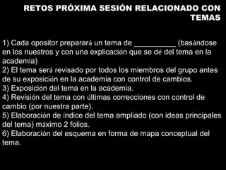 RETOS PRÓXIMA SESIÓN RELACIONADO CON
                                     TEMAS


1) Cada opositor preparará un tema de __________ (basándose
en los nuestros y con una explicación que se dé del tema en la
academia)
2) El tema será revisado por todos los miembros del grupo antes
de su exposición en la academia con control de cambios.
3) Exposición del tema en la academia.
4) Revisión del tema con últimas correcciones con control de
cambio (por nuestra parte).
5) Elaboración de índice del tema ampliado (con ideas principales
del tema) máximo 2 folios.
6) Elaboración del esquema en forma de mapa conceptual del
tema.
 