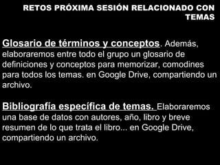 RETOS PRÓXIMA SESIÓN RELACIONADO CON
                                    TEMAS


Glosario de términos y conceptos. Además,
elaboraremos entre todo el grupo un glosario de
definiciones y conceptos para memorizar, comodines
para todos los temas. en Google Drive, compartiendo un
archivo.

Bibliografía específica de temas. Elaboraremos
una base de datos con autores, año, libro y breve
resumen de lo que trata el libro... en Google Drive,
compartiendo un archivo.
 