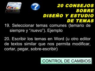 20 CONSEJOS
                                  SOBRE
                   DISEÑO Y ESTUDIO
                               DE TEMAS
19. Seleccionar temas comunes (temario de
   siempre y “nuevo”). Ejemplo
20. Escribir los temas en Word (u otro editor
de textos similar que nos permita modificar,
cortar, pegar, sobre-escribir)

                   CONTROL DE CAMBIOS
 