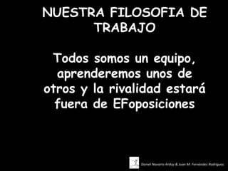 NUESTRA FILOSOFIA DE
      TRABAJO

 Todos somos un equipo,
  aprenderemos unos de
otros y la rivalidad estará
  fuera de EFoposiciones



                Daniel Navarro Ardoy & Juan M. Fernández Rodríguez.
 