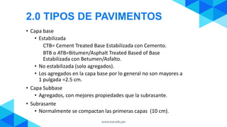 • Capa base
• Estabilizada
CTB= Cement Treated Base Estabilizada con Cemento.
BTB o ATB=Bitumen/Asphalt Treated Based of Base
Estabilizada con Betumen/Asfalto.
• No estabilizada (solo agregados).
• Los agregados en la capa base por lo general no son mayores a
1 pulgada =2.5 cm.
• Capa Subbase
• Agregados, con mejores propiedades que la subrasante.
• Subrasante
• Normalmente se compactan las primeras capas (10 cm).
2.0 TIPOS DE PAVIMENTOS
 