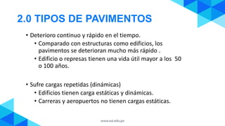 2.0 TIPOS DE PAVIMENTOS
• Deterioro continuo y rápido en el tiempo.
• Comparado con estructuras como edificios, los
pavimentos se deterioran mucho más rápido .
• Edificio o represas tienen una vida útil mayor a los 50
o 100 años.
• Sufre cargas repetidas (dinámicas)
• Edificios tienen carga estáticas y dinámicas.
• Carreras y aeropuertos no tienen cargas estáticas.
 