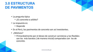 3.0 ESTRUCTURA
DE PAVIMENTOS
• La pregunta típica
• ¿Es concreto o asfalto?
• La respuesta es:
• Depende
• En el Perú, los pavimentos de concreto son así inexistentes.
• ¿Motivos?
• Primordialmente por el deseo de construir carreteras y los flexibles
son los más baratos ( de manera inicial) comparados con los de
concreto.
 
