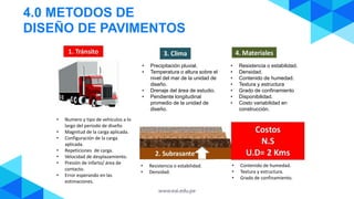 4.0 METODOS DE
DISEÑO DE PAVIMENTOS
• Numero y tipo de vehículos a lo
largo del periodo de diseño
• Magnitud de la carga aplicada.
• Configuración de la carga
aplicada.
• Repeticiones de carga.
• Velocidad de desplazamiento.
• Presión de infarto/ área de
contacto.
• Error esperando en las
estimaciones.
• Resistencia o estabilidad.
• Densidad.
• Contenido de humedad.
• Textura y estructura
• Grado de confinamiento
• Disponibilidad.
• Costo variabilidad en
construcción.
• Precipitación pluvial.
• Temperatura o altura sobre el
nivel del mar de la unidad de
diseño.
• Drenaje del área de estudio.
• Pendiente longitudinal
promedio de la unidad de
diseño.
• Resistencia o estabilidad.
• Densidad.
• Contenido de humedad.
• Textura y estructura.
• Grado de confinamiento.
 