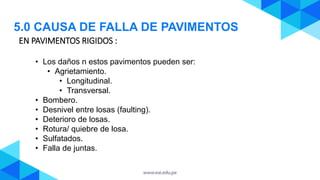EN PAVIMENTOS RIGIDOS :
5.0 CAUSA DE FALLA DE PAVIMENTOS
• Los daños n estos pavimentos pueden ser:
• Agrietamiento.
• Longitudinal.
• Transversal.
• Bombero.
• Desnivel entre losas (faulting).
• Deterioro de losas.
• Rotura/ quiebre de losa.
• Sulfatados.
• Falla de juntas.
 