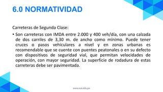 6.0 NORMATIVIDAD
Carreteras de Segunda Clase:
• Son carreteras con IMDA entre 2.000 y 400 veh/día, con una calzada
de dos carriles de 3,30 m. de ancho como mínimo. Puede tener
cruces o pasos vehiculares a nivel y en zonas urbanas es
recomendable que se cuente con puentes peatonales o en su defecto
con dispositivos de seguridad vial, que permitan velocidades de
operación, con mayor seguridad. La superficie de rodadura de estas
carreteras debe ser pavimentada.
 