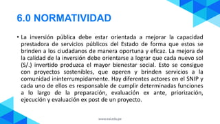 6.0 NORMATIVIDAD
• La inversión pública debe estar orientada a mejorar la capacidad
prestadora de servicios públicos del Estado de forma que estos se
brinden a los ciudadanos de manera oportuna y eficaz. La mejora de
la calidad de la inversión debe orientarse a lograr que cada nuevo sol
(S/.) invertido produzca el mayor bienestar social. Esto se consigue
con proyectos sostenibles, que operen y brinden servicios a la
comunidad ininterrumpidamente. Hay diferentes actores en el SNIP y
cada uno de ellos es responsable de cumplir determinadas funciones
a lo largo de la preparación, evaluación ex ante, priorización,
ejecución y evaluación ex post de un proyecto.
 