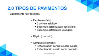 2.0 TIPOS DE PAVIMENTOS
• Flexible (asfalto)
 Concreto asfaltico.
 Superficie estabilizadas con asfalto.
 Superficie asfáltica de uso ligero.
• Rígido (concreto)
• Compuesto (ambos)
 Rehabilitación concreto sobre asfalto.
 Rehabilitación asfalto sobre concreto.
Básicamente hay tres tipos
 