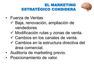 • Fuerza de Ventas
 Baja, renovación, ampliación de
vendedores
 Modificación rutas y zonas de venta.
 Cambios en los canales de venta.
 Cambios en la estructura directiva del
área comercial.
• Auditoría de marketing previo.
• Posicionamiento de valor.
EL MARKETING
ESTRATÉGICO CONSIDERA
 