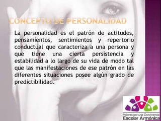 La personalidad es el patrón de actitudes, 
pensamientos, sentimientos y repertorio 
conductual que caracteriza a una persona y 
que tiene una cierta persistencia y 
estabilidad a lo largo de su vida de modo tal 
que las manifestaciones de ese patrón en las 
diferentes situaciones posee algún grado de 
predictibilidad. 
 