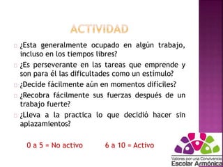 ¿Esta generalmente ocupado en algún trabajo, 
incluso en los tiempos libres? 
¿Es perseverante en las tareas que emprende y 
son para él las dificultades como un estímulo? 
¿Decide fácilmente aún en momentos difíciles? 
¿Recobra fácilmente sus fuerzas después de un 
trabajo fuerte? 
¿Lleva a la practica lo que decidió hacer sin 
aplazamientos? 
0 a 5 = No activo 6 a 10 = Activo 
 
