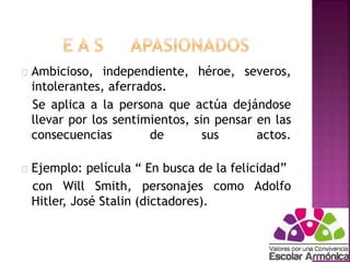 Ambicioso, independiente, héroe, severos, 
intolerantes, aferrados. 
Se aplica a la persona que actúa dejándose 
llevar por los sentimientos, sin pensar en las 
consecuencias de sus actos. 
Ejemplo: película “ En busca de la felicidad” 
con Will Smith, personajes como Adolfo 
Hitler, José Stalin (dictadores). 
 