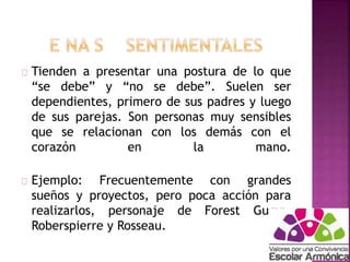 Tienden a presentar una postura de lo que 
“se debe” y “no se debe”. Suelen ser 
dependientes, primero de sus padres y luego 
de sus parejas. Son personas muy sensibles 
que se relacionan con los demás con el 
corazón en la mano. 
Ejemplo: Frecuentemente con grandes 
sueños y proyectos, pero poca acción para 
realizarlos, personaje de Forest Gump, 
Roberspierre y Rosseau. 
 
