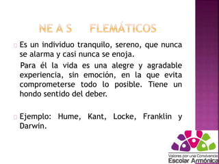 Es un individuo tranquilo, sereno, que nunca 
se alarma y casi nunca se enoja. 
Para él la vida es una alegre y agradable 
experiencia, sin emoción, en la que evita 
comprometerse todo lo posible. Tiene un 
hondo sentido del deber. 
Ejemplo: Hume, Kant, Locke, Franklin y 
Darwin. 
 