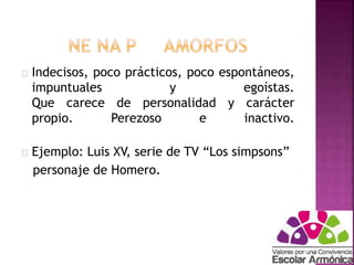 Indecisos, poco prácticos, poco espontáneos, 
impuntuales y egoístas. 
Que carece de personalidad y carácter 
propio. Perezoso e inactivo. 
Ejemplo: Luis XV, serie de TV “Los simpsons” 
personaje de Homero. 
 