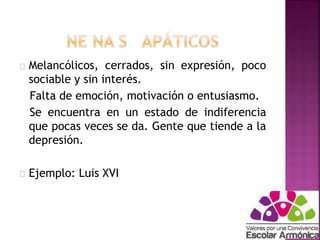 Melancólicos, cerrados, sin expresión, poco 
sociable y sin interés. 
Falta de emoción, motivación o entusiasmo. 
Se encuentra en un estado de indiferencia 
que pocas veces se da. Gente que tiende a la 
depresión. 
Ejemplo: Luis XVI 
 