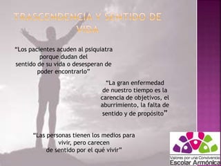 “Los pacientes acuden al psiquiatra 
porque dudan del 
sentido de su vida o desesperan de 
poder encontrarlo” 
“La gran enfermedad 
de nuestro tiempo es la 
carencia de objetivos, el 
aburrimiento, la falta de 
sentido y de propósito” 
“Las personas tienen los medios para 
vivir, pero carecen 
de sentido por el qué vivir” 
 