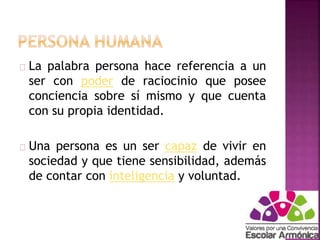 La palabra persona hace referencia a un 
ser con poder de raciocinio que posee 
conciencia sobre sí mismo y que cuenta 
con su propia identidad. 
Una persona es un ser capaz de vivir en 
sociedad y que tiene sensibilidad, además 
de contar con inteligencia y voluntad. 
 