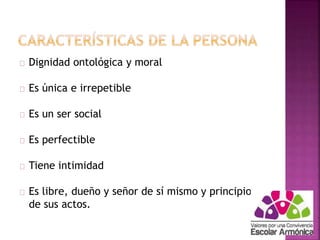 Dignidad ontológica y moral 
Es única e irrepetible 
Es un ser social 
Es perfectible 
Tiene intimidad 
Es libre, dueño y señor de sí mismo y principio 
de sus actos. 
 